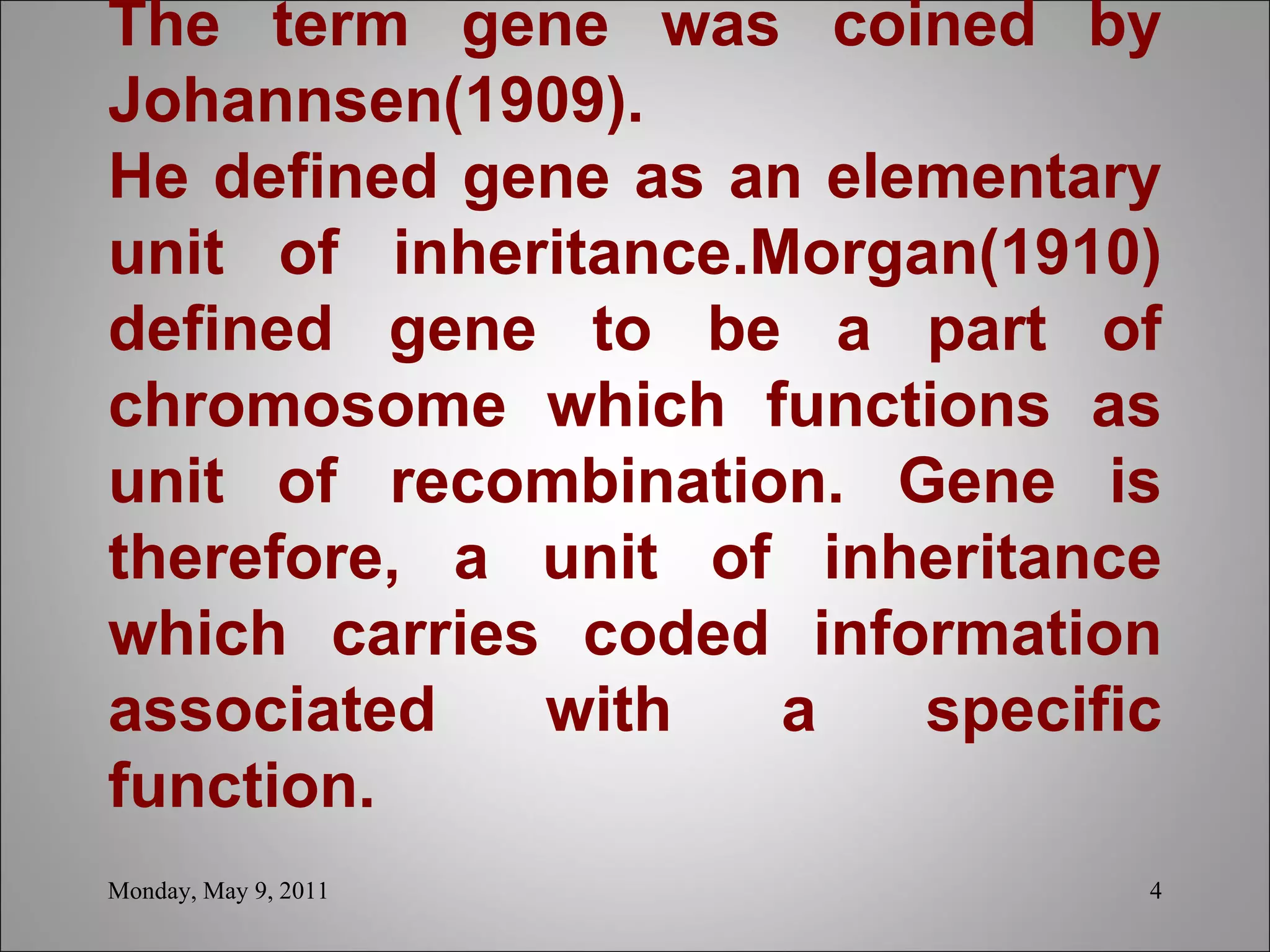   The term gene was coined by Johannsen(1909). He defined gene as an elementary unit of inheritance.Morgan(1910) defined gene to be a part of chromosome which functions as unit of recombination. Gene is therefore, a unit of inheritance which carries coded information associated with a specific function.     Monday, May 9, 2011 