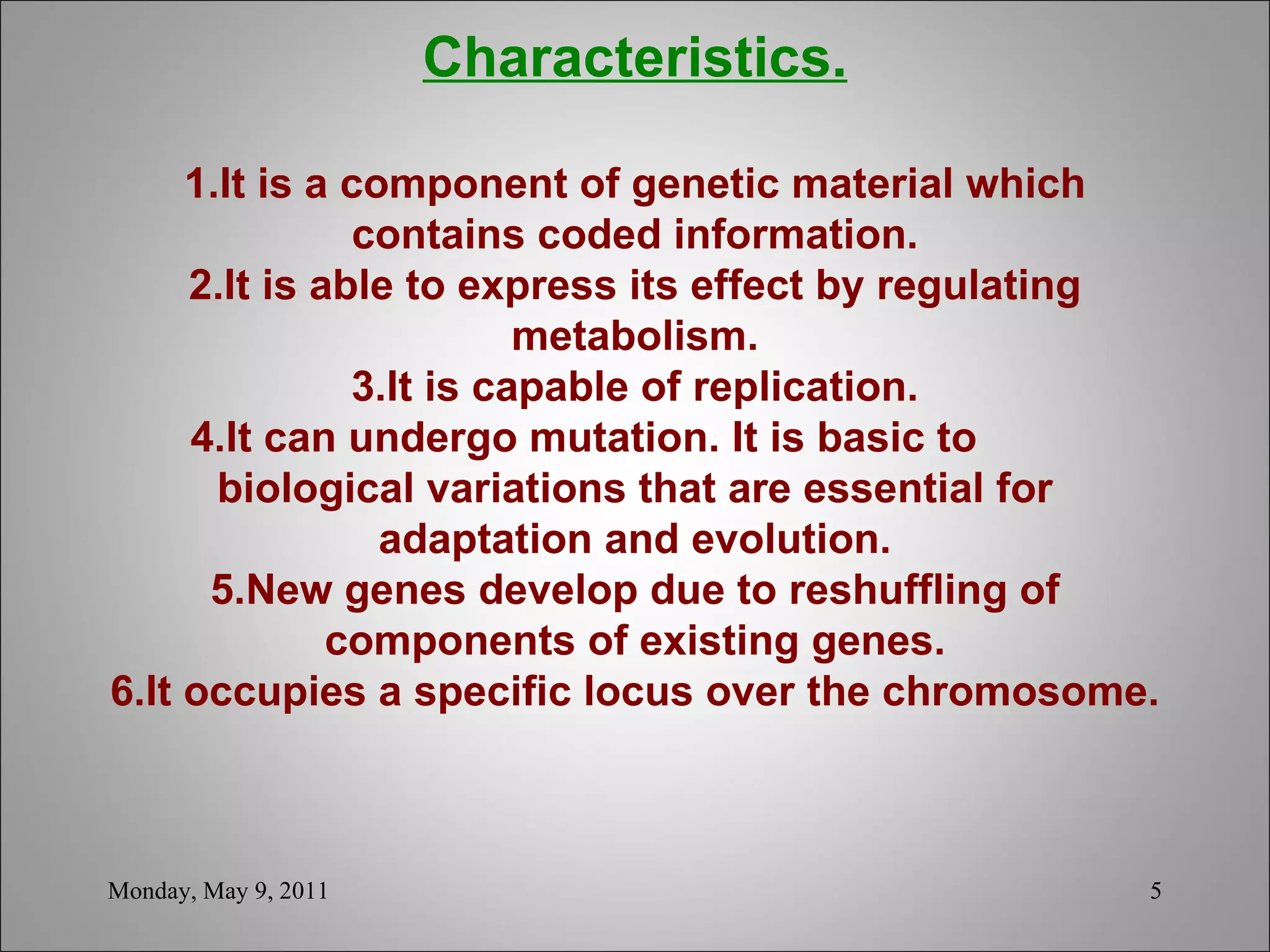 Characteristics. 1.It is a component of genetic material which contains coded information. 2.It is able to express its effect by regulating metabolism. 3.It is capable of replication. 4.It can undergo mutation. It is basic to  biological variations that are essential for adaptation and evolution. 5.New genes develop due to reshuffling of components of existing genes. 6.It occupies a specific locus over the chromosome.      Monday, May 9, 2011 