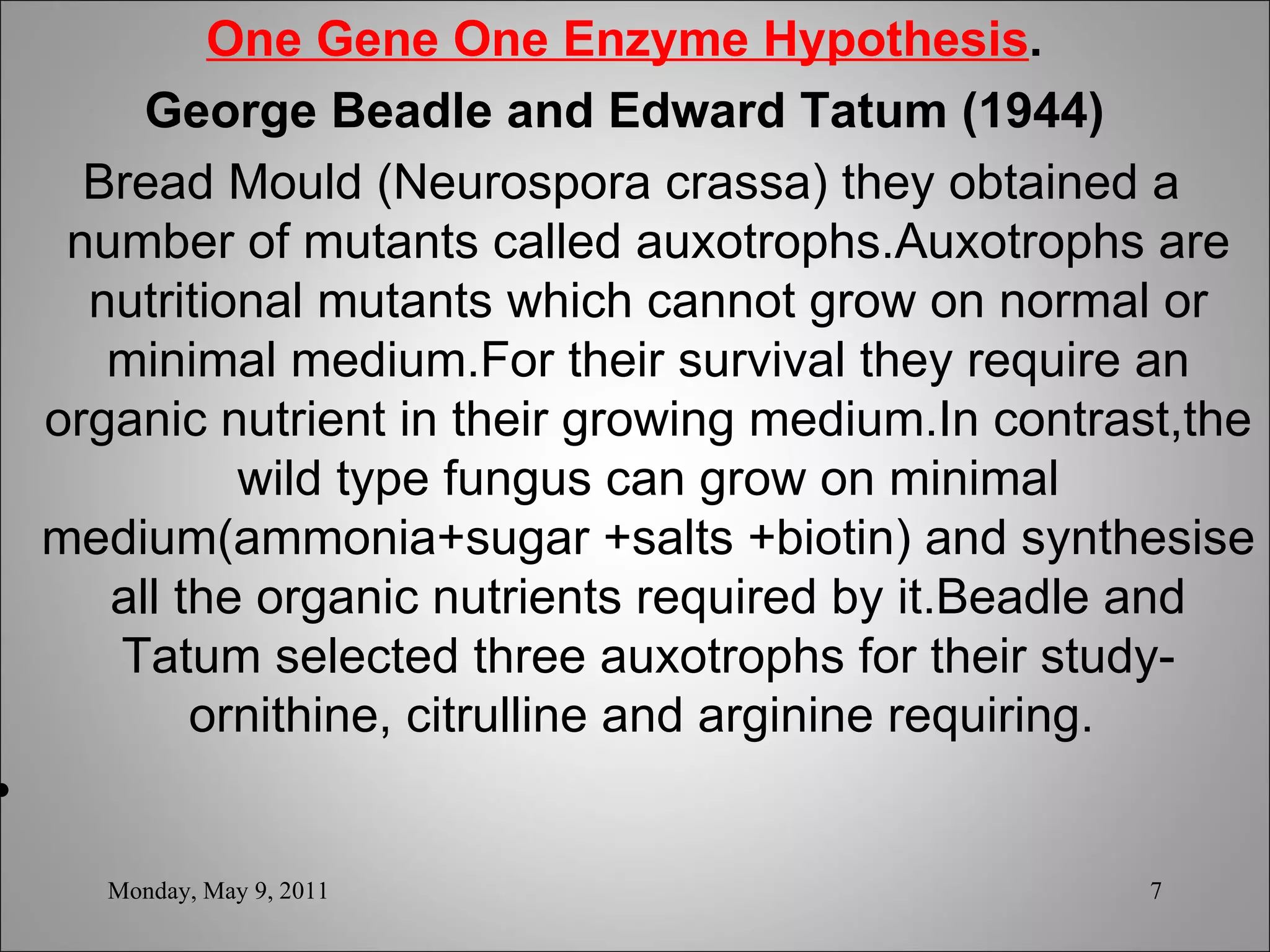 One Gene One Enzyme Hypothesis . George Beadle and Edward Tatum (1944) Bread Mould (Neurospora crassa) they obtained a number of mutants called auxotrophs.Auxotrophs are nutritional mutants which cannot grow on normal or minimal medium.For their survival they require an organic nutrient in their growing medium.In contrast,the wild type fungus can grow on minimal medium(ammonia+sugar +salts +biotin) and synthesise all the organic nutrients required by it.Beadle and Tatum selected three auxotrophs for their study-ornithine, citrulline and arginine requiring.  Monday, May 9, 2011 