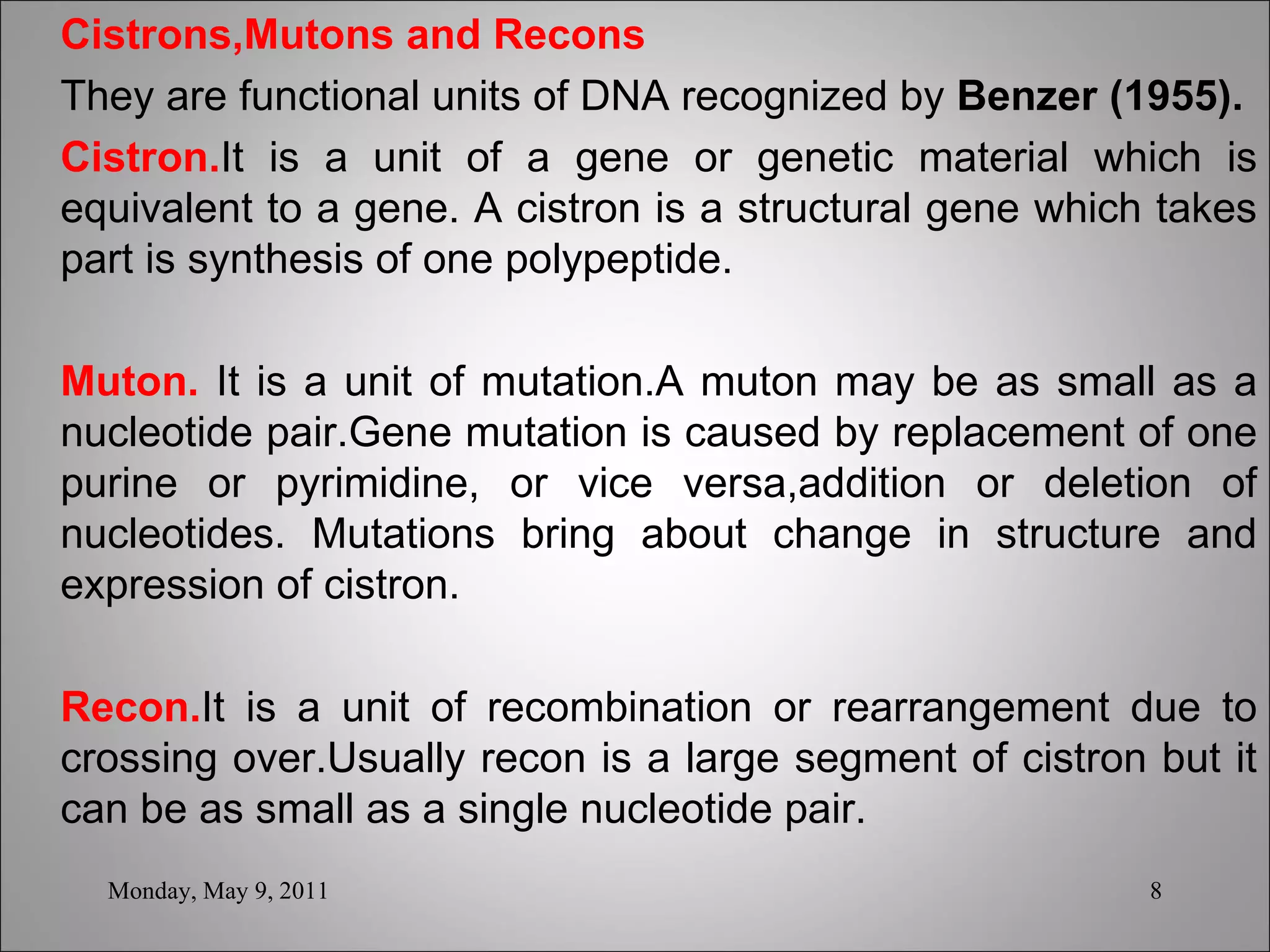 Cistrons,Mutons and Recons They are functional units of DNA recognized by  Benzer (1955).   Cistron. It is a unit of a gene or genetic material which is equivalent to a gene. A cistron is a structural gene which takes part is synthesis of one polypeptide.   Muton.  It is a unit of mutation.A muton may be as small as a nucleotide pair.Gene mutation is caused by replacement of one purine or pyrimidine, or vice versa,addition or deletion of nucleotides. Mutations bring about change in structure and expression of cistron.   Recon. It is a unit of recombination or rearrangement due to crossing over.Usually recon is a large segment of cistron but it can be as small as a single nucleotide pair.   Monday, May 9, 2011 