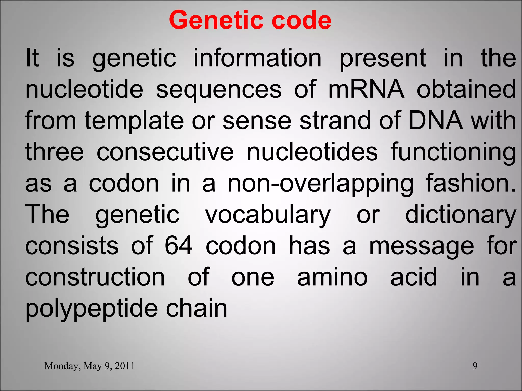   Genetic code It is genetic information present in the nucleotide sequences of mRNA obtained from template or sense strand of DNA with three consecutive nucleotides functioning as a codon in a non-overlapping fashion. The genetic vocabulary or dictionary consists of 64 codon has a message for construction of one amino acid in a polypeptide chain   Monday, May 9, 2011 