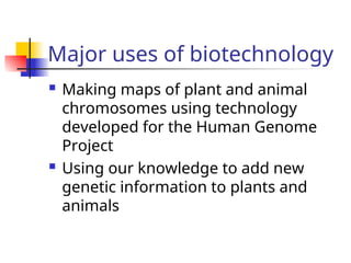 Major uses of biotechnology
 Making maps of plant and animal
chromosomes using technology
developed for the Human Genome
Project
 Using our knowledge to add new
genetic information to plants and
animals
 