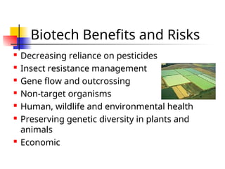 Biotech Benefits and Risks
 Decreasing reliance on pesticides
 Insect resistance management
 Gene flow and outcrossing
 Non-target organisms
 Human, wildlife and environmental health
 Preserving genetic diversity in plants and
animals
 Economic
 