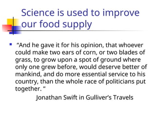 Science is used to improve
our food supply
 “And he gave it for his opinion, that whoever
could make two ears of corn, or two blades of
grass, to grow upon a spot of ground where
only one grew before, would deserve better of
mankind, and do more essential service to his
country, than the whole race of politicians put
together. “
Jonathan Swift in Gulliver’s Travels
 