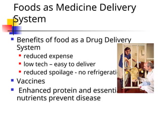 Foods as Medicine Delivery
System
 Benefits of food as a Drug Delivery
System
 reduced expense
 low tech – easy to deliver
 reduced spoilage - no refrigeration
 Vaccines
 Enhanced protein and essential
nutrients prevent disease
 