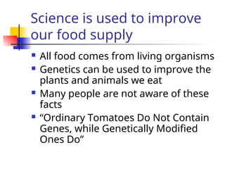 Science is used to improve
our food supply
 All food comes from living organisms
 Genetics can be used to improve the
plants and animals we eat
 Many people are not aware of these
facts
 “Ordinary Tomatoes Do Not Contain
Genes, while Genetically Modified
Ones Do”
 