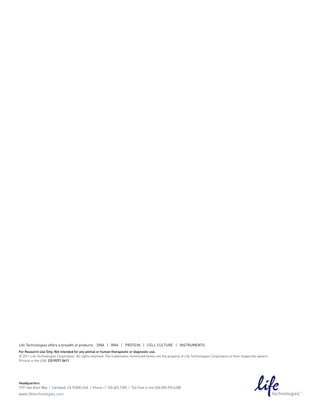 Life Technologies offers a breadth of products      DNA | RNA | pRoTeiN | ceLL cuLTuRe | iNsTRumeNTs
For Research Use Only. Not intended for any animal or human therapeutic or diagnostic use.
© 2011 Life Technologies Corporation. All rights reserved. The trademarks mentioned herein are the property of Life Technologies Corporation or their respective owners.
Printed in the USA. CO19271 0611




Headquarters
5791 Van Allen Way | Carlsbad, CA 92008 USA | Phone +1.760.603.7200 | Toll Free in the USA 800.955.6288
www.lifetechnologies.com
 
