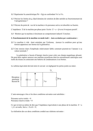 1.1 Représenter la caractéristique Ptr = f(g) en confondant Vs1 et Vs.
1.2 Préciser les limites de g. Quel domaine de variation de Ωm satisfait au fonctionnement de
l’aérogénérateur ?
1.3 Préciser du point de vue de la machine si la puissance active est absorbée ou fournie.
L’impédance Z de la machine par phase peut s’écrire Z = a + jb avec b toujours positif .
1.4 Montrer que la machine à forcément un comportement inductif. Conclure.
2. Fonctionnement de la machine en mode isolé : Auto-excitation par condensateur :
2.1 La machine à vide étant entraînée par l’éolienne, énoncer la condition pour qu’une
tension apparaisse aux bornes de la génératrice.
2.2 Cette tension étant d’amplitude relativement faible comment pourrait-on l’amener à sa
valeur nominale ?
La génératrice a besoin d’énergie réactive pour créer son champ magnétique glissant.
On peut donc espérer amorcer une machine asynchrone dont les enroulements statoriques sont
isolés du réseau en connectant une batterie de condensateurs à ses bornes.
Le schéma équivalent devient alors le suivant en négligeant les pertes joules au stator.
L’auto-amorçage a lieu si les deux conditions suivantes sont satisfaites :
Puissance active totale = 0
Puissance réactive totale = 0
Ce qui revient au même de dire que l’impédance équivalente à une phase de la machine Z = a
+ j b est nulle. Soit a = 0 et b = 0.
La réalisation des ces deux conditions conduit aux relations suivantes :
Vs
Lµ
Lr
Rr/g
C
Récepteur
purement
Résistif R
 