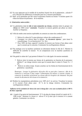 3.2 En vous appuyant sur le modèle de la machine fournie lors de la préparation , calculer P
et Q. Discuter des différences éventuelles pour les 2 mesures précédentes.
3.3 Quel est le paramètre qui fait varier la puissance fournie au réseau ? Conclure quant à la
valeur du facteur de puissance de la machine.
4. Génératrice auto-excitée :
4.1 La génératrice étant à vide et non connectée au réseau, entraîner alors le groupe à la
vitesse de 1500 tr.min-1
constante. Visualiser la tension générée par phase au stator.
Justifier sa fréquence.
4.2 Afin de rendre cette tension exploitable on connecte au stator des condensateurs.
Relever la valeur de Vs pour plusieurs valeurs des condensateurs C.
Consigner vos relevés dans le tableau du document réponse , puis tracer la
caractéristique Vs en fonction de C Vs= f(c).
Pour 100% du banc capacitif visualiser la tension aux bornes d’une phase ainsi
que le courant qui le concerne. Commenter les oscillogrammes obtenus.
4.3 Par analogie avec la machine synchrone en alternateur donner le rôle de C. Montrer la
difficulté de contrôler la tension Vs en comparaison avec la machine synchrone en
alternateur.
4.4 On garde la valeur de C qui permet d’obtenir Vs à vide égale à la tension nominale.
Relever alors la tension aux bornes de la génératrice en fonction de la puissance
débitée P sur charge résistive ainsi que le courant dans le stator Is Tracer Vs = f
(P) .
Relever en même temps Q puis conclure sur les limites de fonctionnement de la
génératrice asynchrone.
Remarque : lorsque la génératrice décroche elle ne peut plus s’amorcer. Afin de la
réamorcer à nouveau il faut couper l’alimentation du moteur à courant continu, et
connecter la machine asynchrone au réseau afin de récupérer du rémanent. On peut
ensuite la déconnecter du réseau et la réamorcer.
4.5 Refaire les manipulations précédentes avec 100% de C en service. Visualiser la tension
et le courant d’une phase pour 25 % de la charge résistive. Commenter les
oscillogrammes obtenus.
Influence de la variation de vitesse du vent à charge fixe avec une excitation fixée à 100 %
du banc capacitif.
4.6 A partir d’un point de fonctionnement 25 % du plan de charge résistif et à partir de N =
1500 tr.min-1
diminuer la vitesse et relever P et Q ainsi que la tension et le courant
générés. Commenter vos relevés.
 