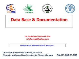 Data Base & Documentation
Dr: Mohamed Helmy El Shal
mhelmyngb@yahoo.com
National Gene Bank and Genetic Resources
Utilization of Molecular Markers for PGRFA
Characterization and Pre-Breeding for Climate Changes Aug. 31st- Sept. 4th, 2014
 