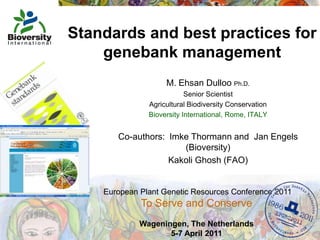 Standards and best practices for genebank management M. Ehsan Dulloo Ph.D. Senior Scientist Agricultural Biodiversity Conservation Bioversity International, Rome, ITALY Co-authors:  Imke Thormann and  Jan Engels (Bioversity)  Kakoli Ghosh (FAO) European Plant Genetic Resources Conference 2011To Serve and Conserve   Wageningen, The Netherlands 5-7 April 2011 