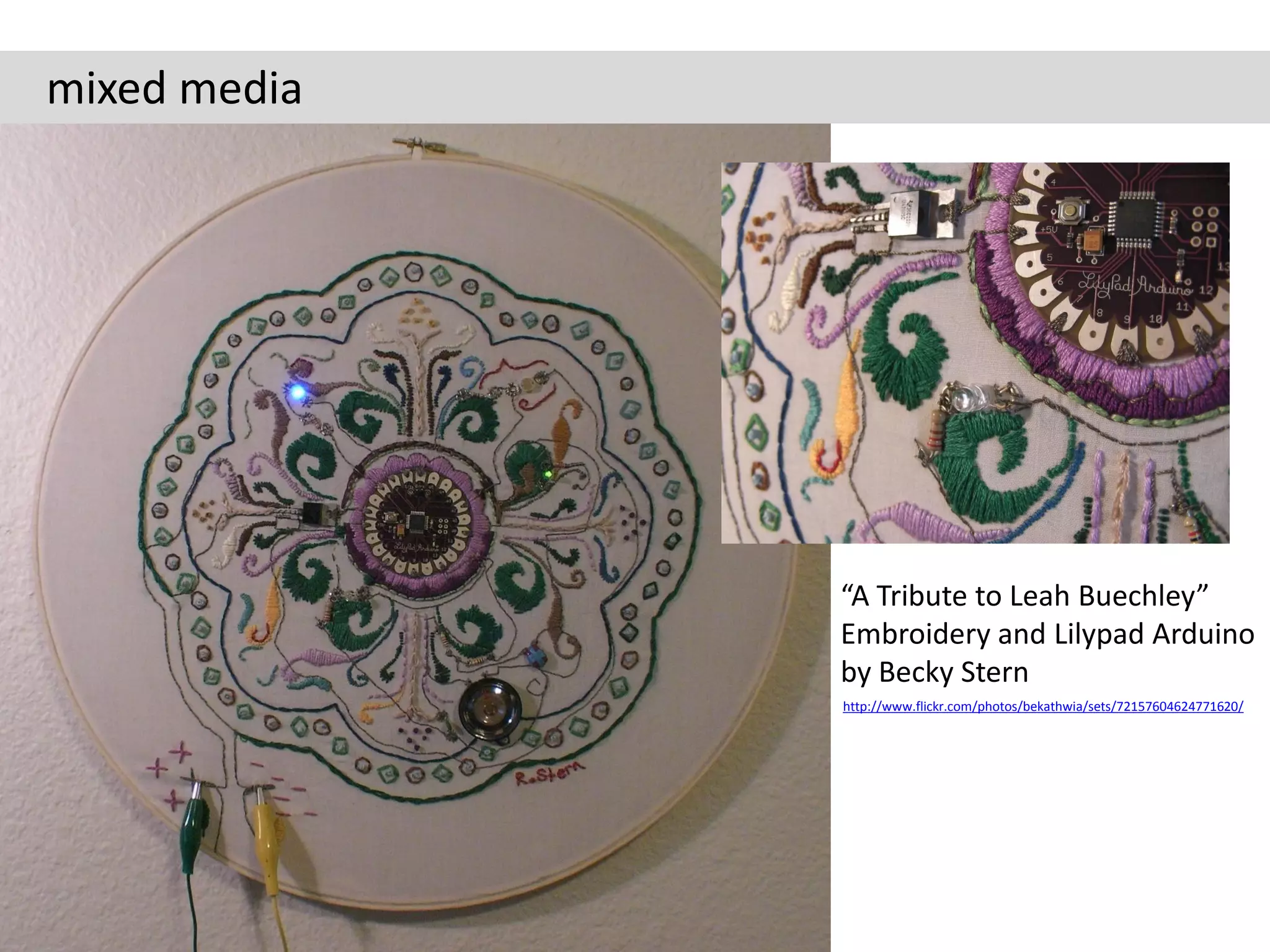 mixed media




              “A Tribute to Leah Buechley”
              Embroidery and Lilypad Arduino
              by Becky Stern
              http://www.flickr.com/photos/bekathwia/sets/72157604624771620/
 