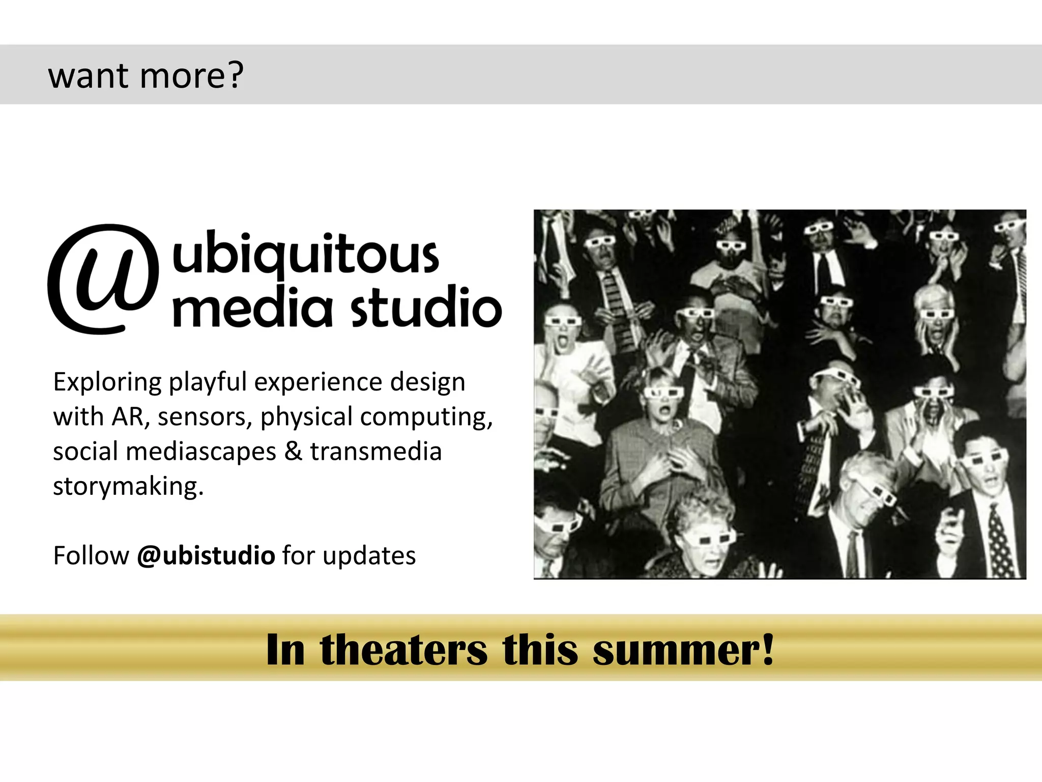 want more?




Exploring playful experience design
with AR, sensors, physical computing,
social mediascapes & transmedia
storymaking.

Follow @ubistudio for updates


                 In theaters this summer!
 