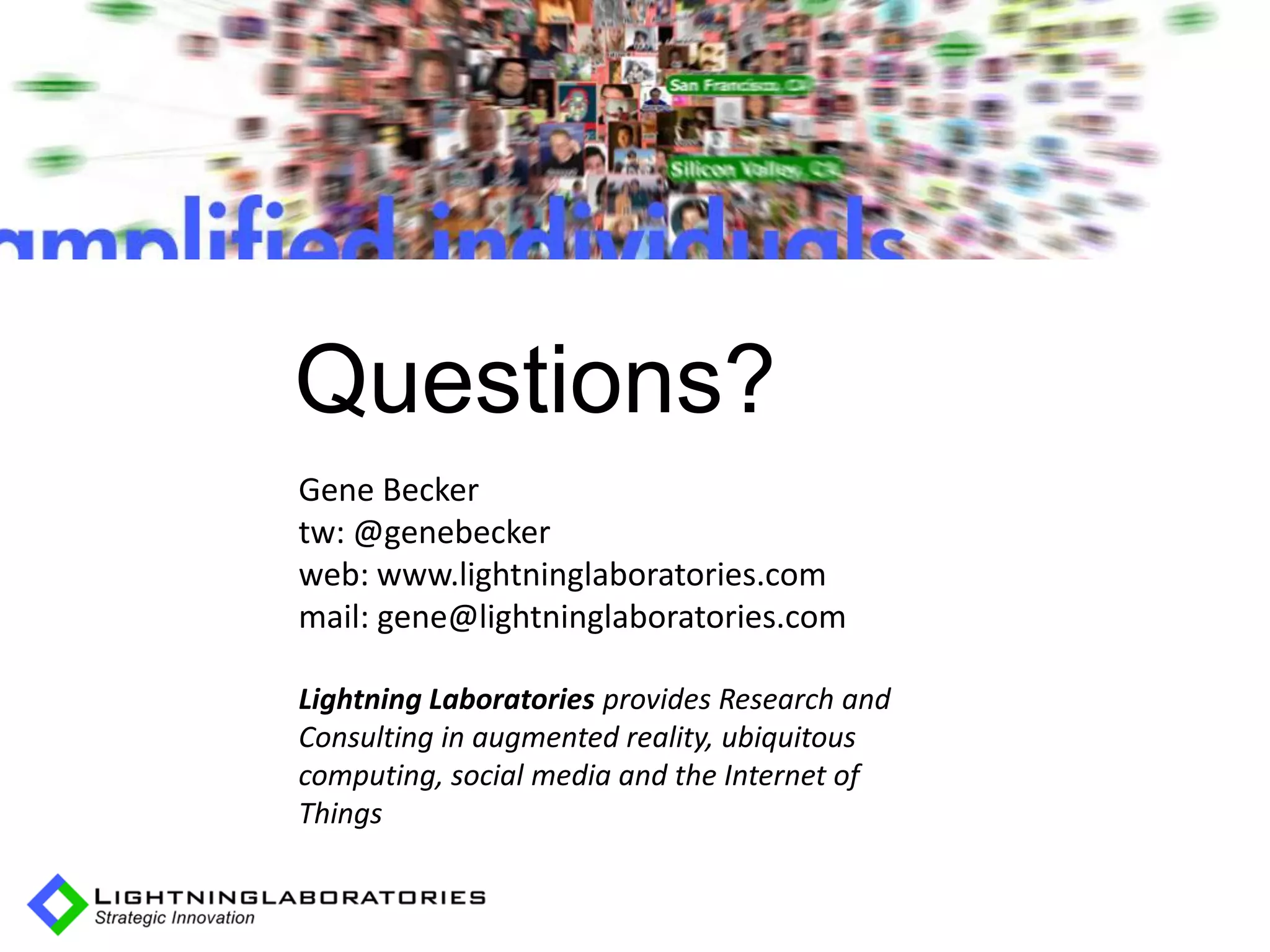 AR history: sub




              Questions?
              Gene Becker
              tw: @genebecker
              web: www.lightninglaboratories.com
              mail: gene@lightninglaboratories.com

              Lightning Laboratories provides Research and
              Consulting in augmented reality, ubiquitous
              computing, social media and the Internet of
              Things
 