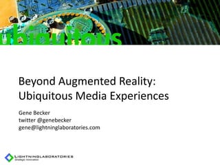 Beyond Augmented Reality:
Ubiquitous Media Experiences
Gene Becker
twitter @genebecker
gene@lightninglaboratories.com
 