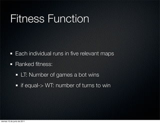 Fitness Function

                Each individual runs in ﬁve relevant maps
                Ranked ﬁtness:
                      LT: Number of games a bot wins
                      if equal-> WT: number of turns to win




viernes 10 de junio de 2011
 