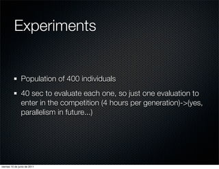 Experiments


                Population of 400 individuals
                40 sec to evaluate each one, so just one evaluation to
                enter in the competition (4 hours per generation)->(yes,
                parallelism in future...)




viernes 10 de junio de 2011
 