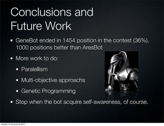 Conclusions and
          Future Work
                GeneBot ended in 1454 position in the contest (36%).
                1000 positions better than AresBot
                More work to do:
                      Paralellism
                      Multi-objective approachs
                      Genetic Programming
                Stop when the bot acquire self-awareness, of course.


viernes 10 de junio de 2011
 