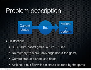 Problem description
                                                          Actions
                              Current
                                             Bot             to
                              status
                                                          perform

                Restrictions
                      RTS->Turn based game. A turn = 1 sec
                      No memory to store knowledge about the game
                      Current status: planets and ﬂeets
                      Actions: a text ﬁle with actions to be read by the game
viernes 10 de junio de 2011
 