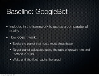Baseline: GoogleBot
                Included in the framework to use as a comparator of
                quality
                How does it work:
                      Seeks the planet that hosts most ships (base)
                      Target planet calculated using the ratio of growth-rate and
                      number of ships
                      Waits until the ﬂeet reachs the target



viernes 10 de junio de 2011
 