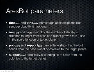 AresBot parameters
                titheperc and titheprob: percentage of starships the bot
                sends/probability it happens.
                ωNS−DIS and ωGR: weight of the number of starships,
                distance to target from base and planet growth rate (used
                in the score function of target planet)
                poolperc and supportperc: percentage ships that the bot
                sends from the base planet or colonies to the target planet.
                supportprob: probability of sending extra ﬂeets from the
                colonies to the target planet


viernes 10 de junio de 2011
 