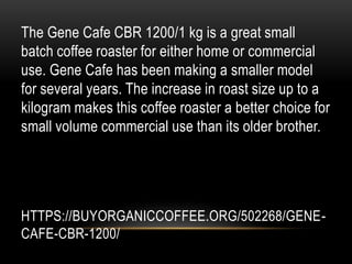 HTTPS://BUYORGANICCOFFEE.ORG/502268/GENE-
CAFE-CBR-1200/
The Gene Cafe CBR 1200/1 kg is a great small
batch coffee roaster for either home or commercial
use. Gene Cafe has been making a smaller model
for several years. The increase in roast size up to a
kilogram makes this coffee roaster a better choice for
small volume commercial use than its older brother.
 