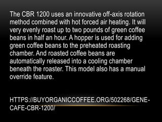 HTTPS://BUYORGANICCOFFEE.ORG/502268/GENE-
CAFE-CBR-1200/
The CBR 1200 uses an innovative off-axis rotation
method combined with hot forced air heating. It will
very evenly roast up to two pounds of green coffee
beans in half an hour. A hopper is used for adding
green coffee beans to the preheated roasting
chamber. And roasted coffee beans are
automatically released into a cooling chamber
beneath the roaster. This model also has a manual
override feature.
 
