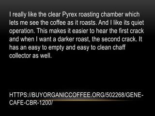 HTTPS://BUYORGANICCOFFEE.ORG/502268/GENE-
CAFE-CBR-1200/
I really like the clear Pyrex roasting chamber which
lets me see the coffee as it roasts. And I like its quiet
operation. This makes it easier to hear the first crack
and when I want a darker roast, the second crack. It
has an easy to empty and easy to clean chaff
collector as well.
 