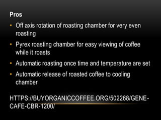 HTTPS://BUYORGANICCOFFEE.ORG/502268/GENE-
CAFE-CBR-1200/
Pros
• Off axis rotation of roasting chamber for very even
roasting
• Pyrex roasting chamber for easy viewing of coffee
while it roasts
• Automatic roasting once time and temperature are set
• Automatic release of roasted coffee to cooling
chamber
 
