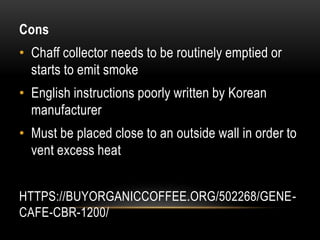 HTTPS://BUYORGANICCOFFEE.ORG/502268/GENE-
CAFE-CBR-1200/
Cons
• Chaff collector needs to be routinely emptied or
starts to emit smoke
• English instructions poorly written by Korean
manufacturer
• Must be placed close to an outside wall in order to
vent excess heat
 