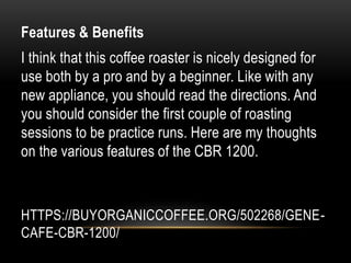 HTTPS://BUYORGANICCOFFEE.ORG/502268/GENE-
CAFE-CBR-1200/
Features & Benefits
I think that this coffee roaster is nicely designed for
use both by a pro and by a beginner. Like with any
new appliance, you should read the directions. And
you should consider the first couple of roasting
sessions to be practice runs. Here are my thoughts
on the various features of the CBR 1200.
 
