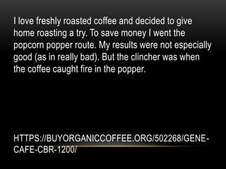 HTTPS://BUYORGANICCOFFEE.ORG/502268/GENE-
CAFE-CBR-1200/
I love freshly roasted coffee and decided to give
home roasting a try. To save money I went the
popcorn popper route. My results were not especially
good (as in really bad). But the clincher was when
the coffee caught fire in the popper.
 
