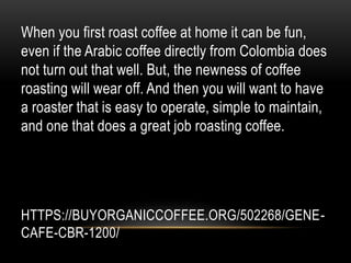 HTTPS://BUYORGANICCOFFEE.ORG/502268/GENE-
CAFE-CBR-1200/
When you first roast coffee at home it can be fun,
even if the Arabic coffee directly from Colombia does
not turn out that well. But, the newness of coffee
roasting will wear off. And then you will want to have
a roaster that is easy to operate, simple to maintain,
and one that does a great job roasting coffee.
 