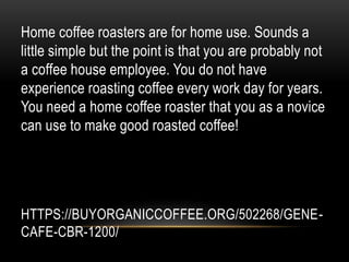HTTPS://BUYORGANICCOFFEE.ORG/502268/GENE-
CAFE-CBR-1200/
Home coffee roasters are for home use. Sounds a
little simple but the point is that you are probably not
a coffee house employee. You do not have
experience roasting coffee every work day for years.
You need a home coffee roaster that you as a novice
can use to make good roasted coffee!
 