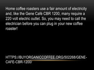 HTTPS://BUYORGANICCOFFEE.ORG/502268/GENE-
CAFE-CBR-1200/
Home coffee roasters use a fair amount of electricity
and, like the Gene Café CBR 1200, many require a
220 volt electric outlet. So, you may need to call the
electrician before you can plug in your new coffee
roaster!
 