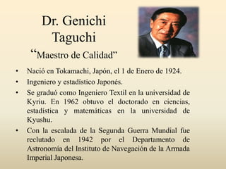 Dr. Genichi
Taguchi
“Maestro de Calidad”
• Nació en Tokamachi, Japón, el 1 de Enero de 1924.
• Ingeniero y estadístico Japonés.
• Se graduó como Ingeniero Textil en la universidad de
Kyriu. En 1962 obtuvo el doctorado en ciencias,
estadística y matemáticas en la universidad de
Kyushu.
• Con la escalada de la Segunda Guerra Mundial fue
reclutado en 1942 por el Departamento de
Astronomía del Instituto de Navegación de la Armada
Imperial Japonesa.
 