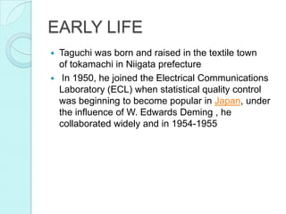 EARLY LIFE
 Taguchi was born and raised in the textile town
of tokamachi in Niigata prefecture
 In 1950, he joined the Electrical Communications
Laboratory (ECL) when statistical quality control
was beginning to become popular in Japan, under
the influence of W. Edwards Deming , he
collaborated widely and in 1954-1955
 