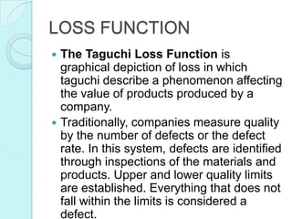 LOSS FUNCTION
 The Taguchi Loss Function is
graphical depiction of loss in which
taguchi describe a phenomenon affecting
the value of products produced by a
company.
 Traditionally, companies measure quality
by the number of defects or the defect
rate. In this system, defects are identified
through inspections of the materials and
products. Upper and lower quality limits
are established. Everything that does not
fall within the limits is considered a
defect.
 