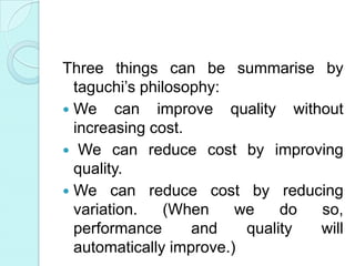 Three things can be summarise by
taguchi’s philosophy:
 We can improve quality without
increasing cost.
 We can reduce cost by improving
quality.
 We can reduce cost by reducing
variation. (When we do so,
performance and quality will
automatically improve.)
 
