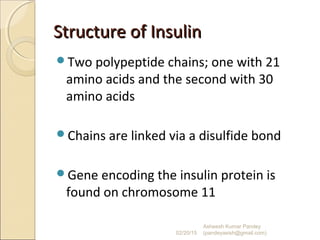 Structure of InsulinStructure of Insulin
Two polypeptide chains; one with 21
amino acids and the second with 30
amino acids
Chains are linked via a disulfide bond
Gene encoding the insulin protein is
found on chromosome 11
02/20/15
Asheesh Kumar Pandey
(pandeyasish@gmail.com)
 