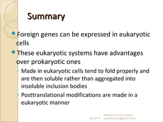 SummarySummary
Foreign genes can be expressed in eukaryotic
cells
These eukaryotic systems have advantages
over prokaryotic ones
◦ Made in eukaryotic cells tend to fold properly and
are then soluble rather than aggregated into
insoluble inclusion bodies
◦ Posttranslational modifications are made in a
eukaryotic manner
02/20/15
Asheesh Kumar Pandey
(pandeyasish@gmail.com)
 