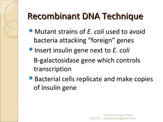 Recombinant DNA TechniqueRecombinant DNA Technique
Mutant strains of E. coli used to avoid
bacteria attacking “foreign” genes
Insert insulin gene next to E. coli
B-galactosidase gene which controls
transcription
Bacterial cells replicate and make copies
of insulin gene
02/20/15
Asheesh Kumar Pandey
(pandeyasish@gmail.com)
 