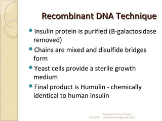 Recombinant DNA TechniqueRecombinant DNA Technique
Insulin protein is purified (B-galactosidase
removed)
Chains are mixed and disulfide bridges
form
Yeast cells provide a sterile growth
medium
Final product is Humulin - chemically
identical to human insulin
02/20/15
Asheesh Kumar Pandey
(pandeyasish@gmail.com)
 