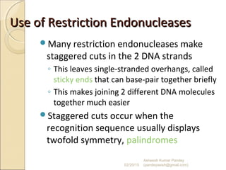 Use of Restriction EndonucleasesUse of Restriction Endonucleases
Many restriction endonucleases make
staggered cuts in the 2 DNA strands
◦ This leaves single-stranded overhangs, called
sticky ends that can base-pair together briefly
◦ This makes joining 2 different DNA molecules
together much easier
Staggered cuts occur when the
recognition sequence usually displays
twofold symmetry, palindromes
02/20/15
Asheesh Kumar Pandey
(pandeyasish@gmail.com)
 