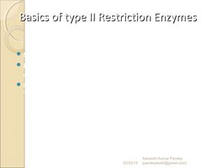 Basics of type II Restriction EnzymesBasics of type II Restriction Enzymes
 No ATP requirement.
 Recognition sites in double stranded DNA have a 2-fold axis
of symmetry – a “palindrome”.
 Cleavage can leave staggered or "sticky" ends or can produce
"blunt” ends.
02/20/15
Asheesh Kumar Pandey
(pandeyasish@gmail.com)
 