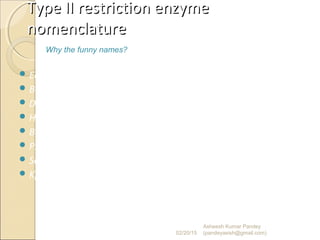 Type II restriction enzymeType II restriction enzyme
nomenclaturenomenclature
 EcoRI – Escherichia coli strain R, 1st
enzyme
 BamHI – Bacillus amyloliquefaciens strain H, 1st
enzyme
 DpnI – Diplococcus pneumoniae, 1st
enzyme
 HindIII – Haemophilus influenzae, strain D, 3rd
enzyme
 BglII – Bacillus globigii, 2nd
enzyme
 PstI – Providencia stuartii 164, 1st
enzyme
 Sau3AI – Staphylococcus aureus strain 3A, 1st
enzyme
 KpnI – Klebsiella pneumoniae, 1st
enzyme
02/20/15
Why the funny names?
Asheesh Kumar Pandey
(pandeyasish@gmail.com)
 