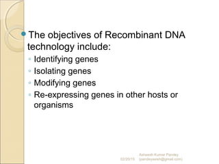 The objectives of Recombinant DNA
technology include:
◦ Identifying genes
◦ Isolating genes
◦ Modifying genes
◦ Re-expressing genes in other hosts or
organisms
02/20/15
Asheesh Kumar Pandey
(pandeyasish@gmail.com)
 