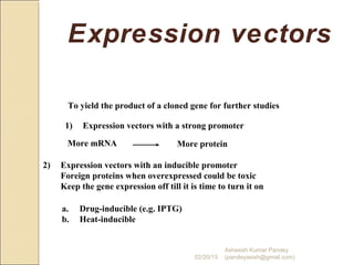 Expression vectors
To yield the product of a cloned gene for further studies
1) Expression vectors with a strong promoter
More mRNA More protein
2) Expression vectors with an inducible promoter
Foreign proteins when overexpressed could be toxic
Keep the gene expression off till it is time to turn it on
a. Drug-inducible (e.g. IPTG)
b. Heat-inducible
02/20/15
Asheesh Kumar Pandey
(pandeyasish@gmail.com)
 