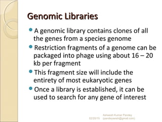 Genomic LibrariesGenomic Libraries
A genomic library contains clones of all
the genes from a species genome
Restriction fragments of a genome can be
packaged into phage using about 16 – 20
kb per fragment
This fragment size will include the
entirety of most eukaryotic genes
Once a library is established, it can be
used to search for any gene of interest
02/20/15
Asheesh Kumar Pandey
(pandeyasish@gmail.com)
 