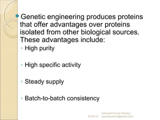 Genetic engineering produces proteins
that offer advantages over proteins
isolated from other biological sources.
These advantages include:
◦ High purity
◦ High specific activity
◦ Steady supply
◦ Batch-to-batch consistency
02/20/15
Asheesh Kumar Pandey
(pandeyasish@gmail.com)
 